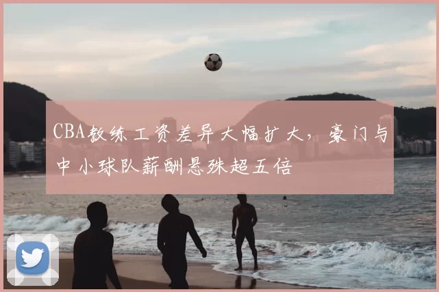 CBA教练工资差异大幅扩大,豪门与中小球队薪酬悬殊超五倍