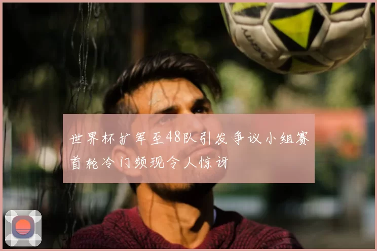 世界杯扩军至48队引发争议小组赛首轮冷门频现令人惊讶