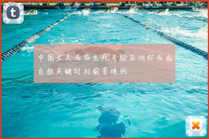 中国女足面临生死考验亚洲杯或成自救关键时刻前景堪忧