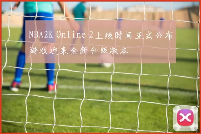 NBA2K Online 2上线时间正式公布游戏迎来全新升级版本