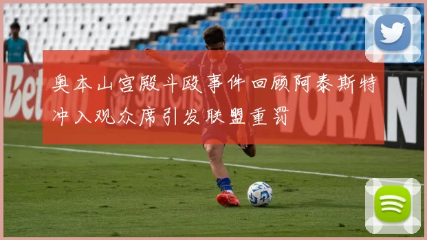 奥本山宫殿斗殴事件回顾阿泰斯特冲入观众席引发联盟重罚