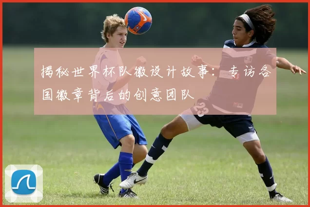 揭秘世界杯队徽设计故事：专访各国徽章背后的创意团队