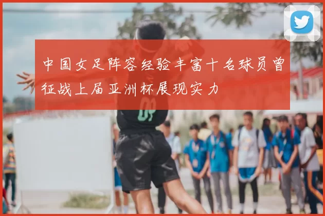 中国女足阵容经验丰富十名球员曾征战上届亚洲杯展现实力