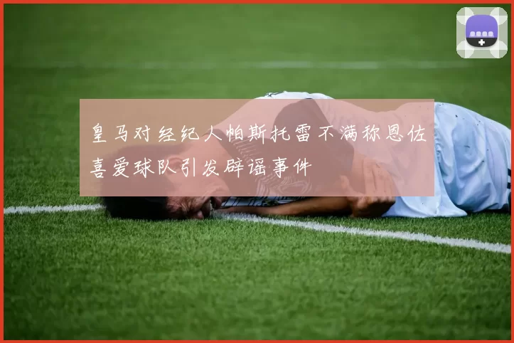 皇马对经纪人帕斯托雷不满称恩佐喜爱球队引发辟谣事件