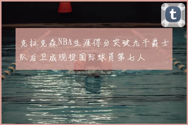 克拉克森NBA生涯得分突破九千爵士队后卫成现役国际球员第七人