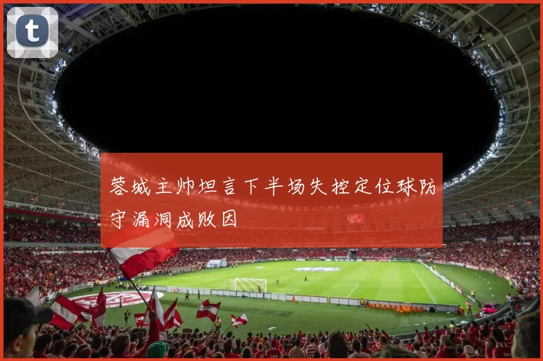 蓉城主帅坦言下半场失控定位球防守漏洞成败因