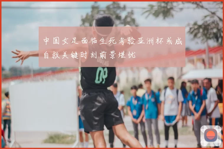 中国女足面临生死考验亚洲杯或成自救关键时刻前景堪忧